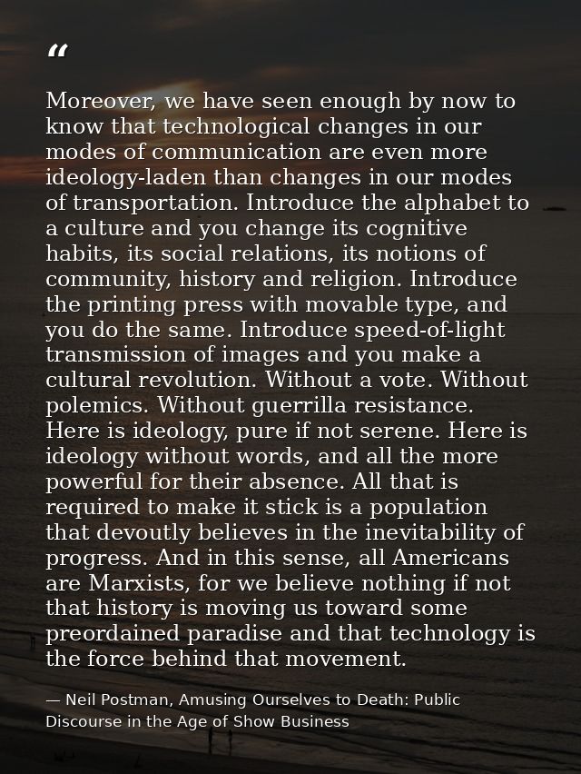 Moreover, we have seen enough by now to know that technological changes in our modes of communication are even more ideo — Neil Postman, Amusing Ourselves to Death: Public Discourse in the Age of Show Business