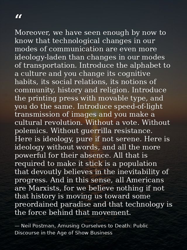 Moreover, we have seen enough by now to know that technological changes in our modes of communication are even more ideo — Neil Postman, Amusing Ourselves to Death: Public Discourse in the Age of Show Business