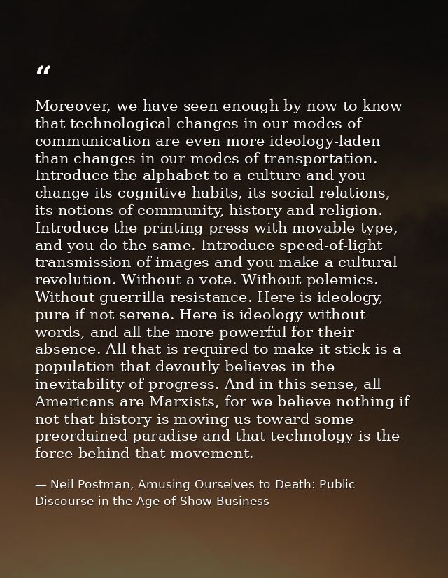 Moreover, we have seen enough by now to know that technological changes in our modes of communication are even more ideo — Neil Postman, Amusing Ourselves to Death: Public Discourse in the Age of Show Business