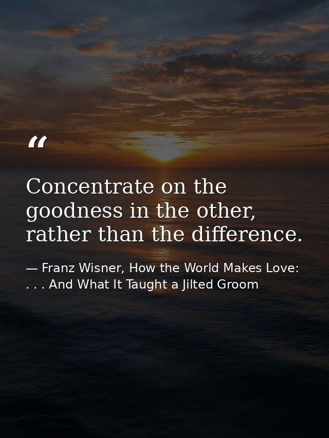 Concentrate on the goodness in the other, rather than the difference. — Franz Wisner, How the World Makes Love: . . . And What It Taught a Jilted Groom
