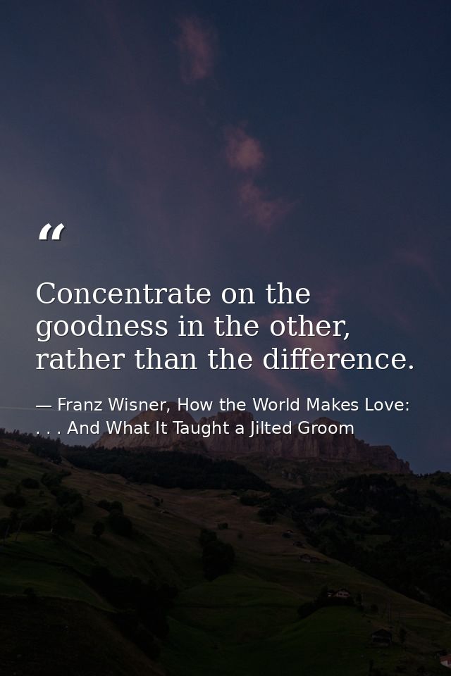 Concentrate on the goodness in the other, rather than the difference. — Franz Wisner, How the World Makes Love: . . . And What It Taught a Jilted Groom