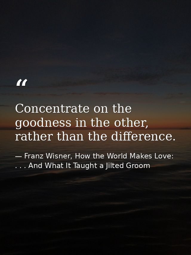 Concentrate on the goodness in the other, rather than the difference. — Franz Wisner, How the World Makes Love: . . . And What It Taught a Jilted Groom