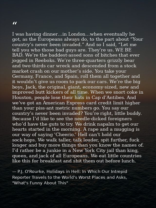 I was having dinner…in London…when eventually he got, as the Europeans always do, to the part about “Your country’s neve — P.J. O'Rourke, Holidays in Hell: In Which Our Intrepid Reporter Travels to the World's Worst Places and Asks, "What's Funny About This"