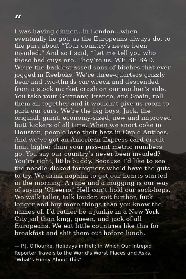 I was having dinner…in London…when eventually he got, as the Europeans always do, to the part about “Your country’s neve — P.J. O'Rourke, Holidays in Hell: In Which Our Intrepid Reporter Travels to the World's Worst Places and Asks, "What's Funny About This"