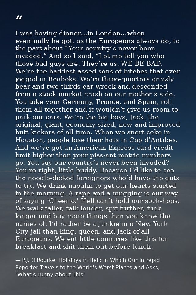 I was having dinner…in London…when eventually he got, as the Europeans always do, to the part about “Your country’s neve — P.J. O'Rourke, Holidays in Hell: In Which Our Intrepid Reporter Travels to the World's Worst Places and Asks, "What's Funny About This"