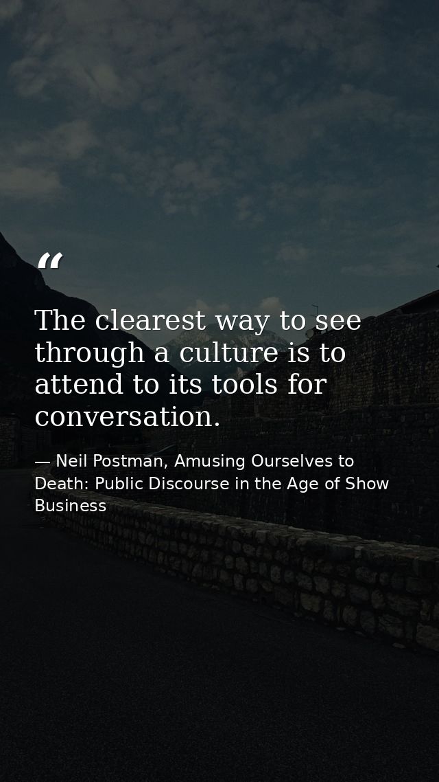 The clearest way to see through a culture is to attend to its tools for conversation. — Neil Postman, Amusing Ourselves to Death: Public Discourse in the Age of Show Business