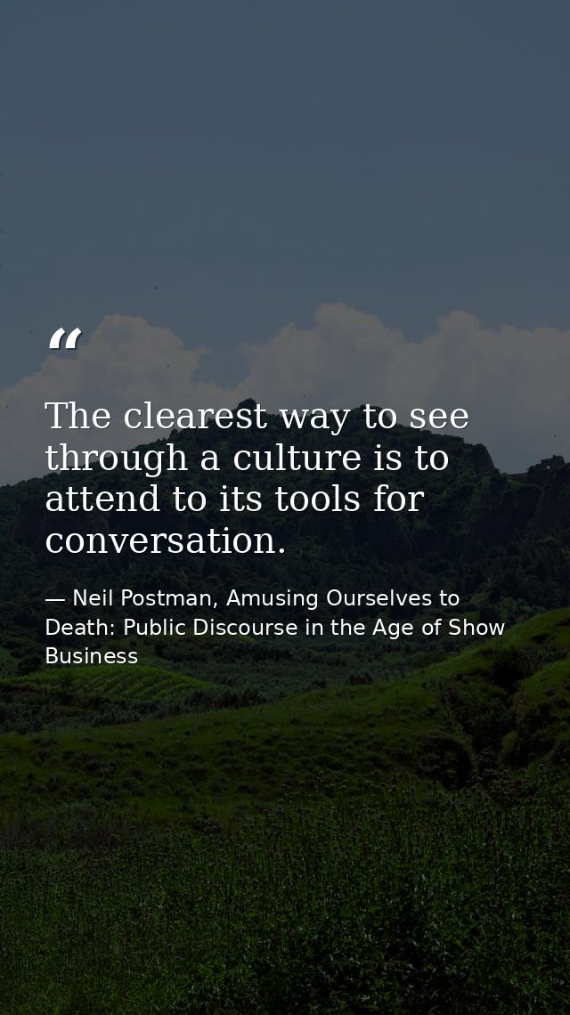 The clearest way to see through a culture is to attend to its tools for conversation. — Neil Postman, Amusing Ourselves to Death: Public Discourse in the Age of Show Business