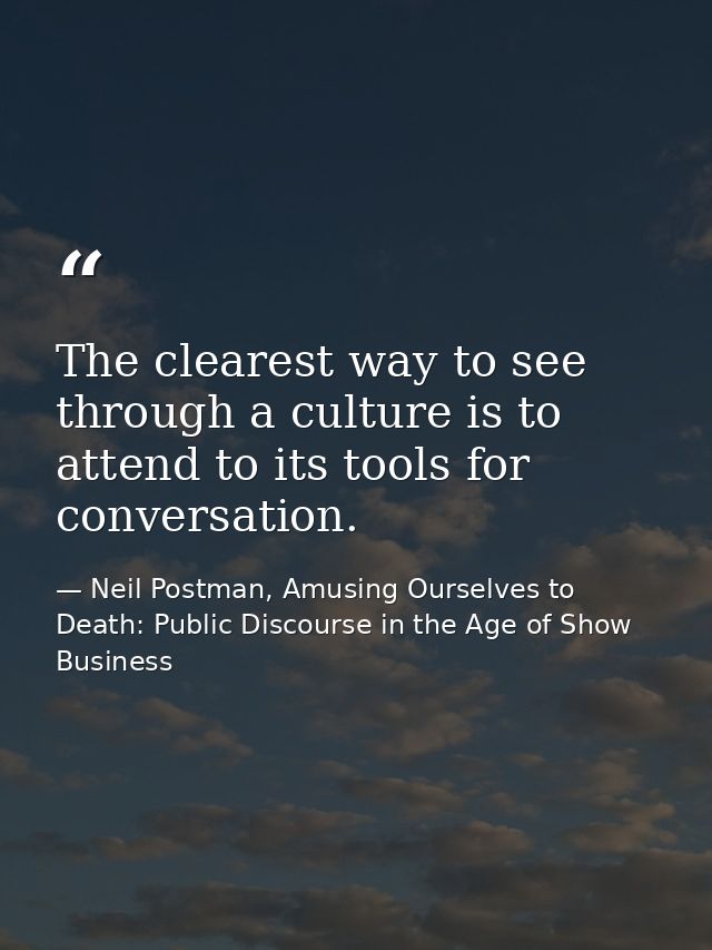 The clearest way to see through a culture is to attend to its tools for conversation. — Neil Postman, Amusing Ourselves to Death: Public Discourse in the Age of Show Business