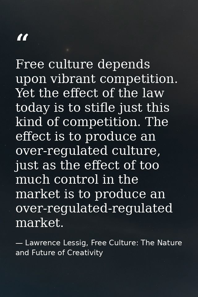 Free culture depends upon vibrant competition. Yet the effect of the law today is to stifle just this kind of competitio — Lawrence Lessig, Free Culture: The Nature and Future of Creativity