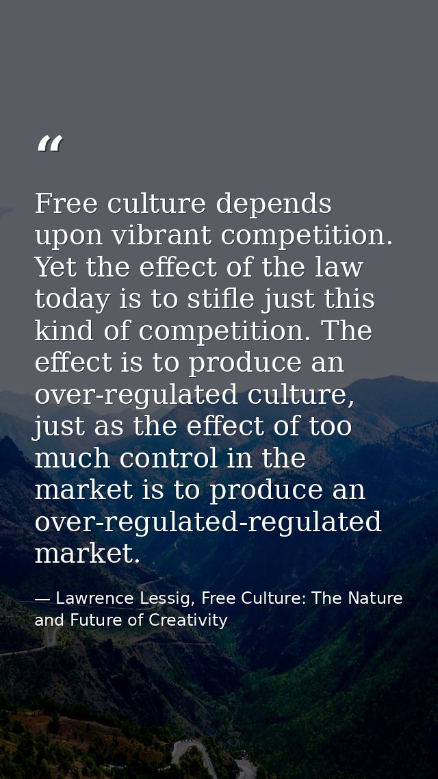 Free culture depends upon vibrant competition. Yet the effect of the law today is to stifle just this kind of competitio — Lawrence Lessig, Free Culture: The Nature and Future of Creativity