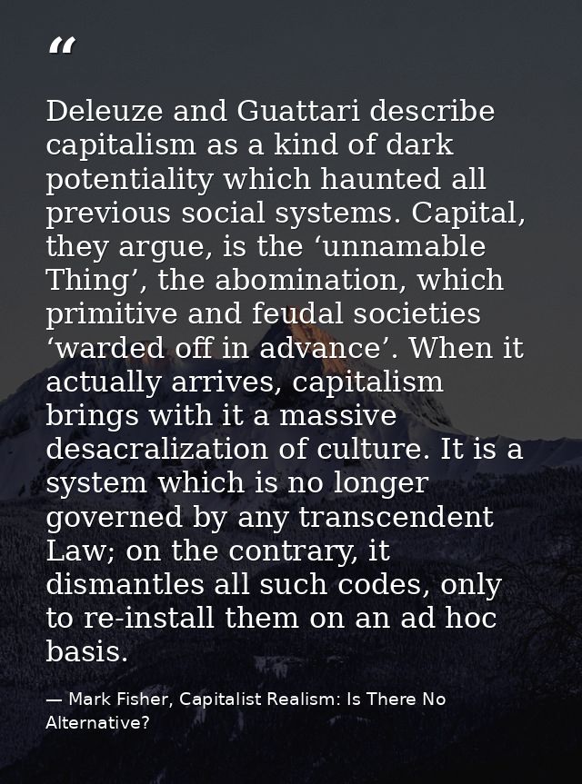 Deleuze and Guattari describe capitalism as a kind of dark potentiality which haunted all previous social systems. Capit — Mark Fisher, Capitalist Realism: Is There No Alternative?
