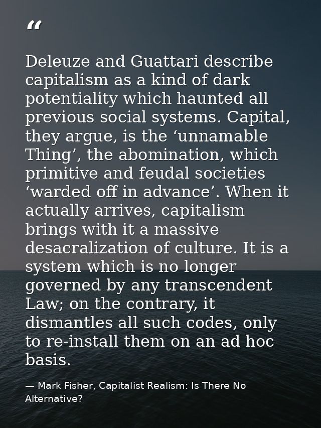 Deleuze and Guattari describe capitalism as a kind of dark potentiality which haunted all previous social systems. Capit — Mark Fisher, Capitalist Realism: Is There No Alternative?