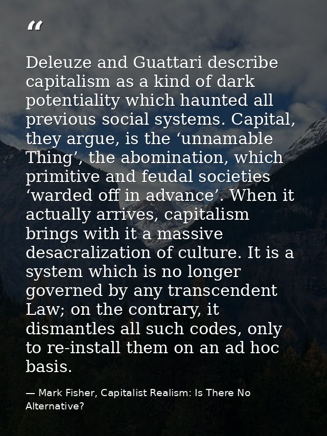 Deleuze and Guattari describe capitalism as a kind of dark potentiality which haunted all previous social systems. Capit — Mark Fisher, Capitalist Realism: Is There No Alternative?