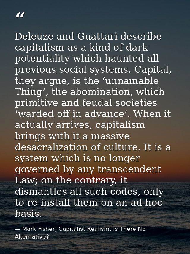 Deleuze and Guattari describe capitalism as a kind of dark potentiality which haunted all previous social systems. Capit — Mark Fisher, Capitalist Realism: Is There No Alternative?