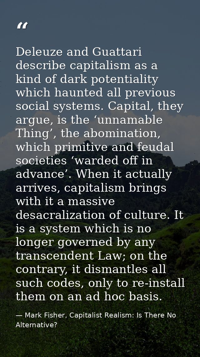 Deleuze and Guattari describe capitalism as a kind of dark potentiality which haunted all previous social systems. Capit — Mark Fisher, Capitalist Realism: Is There No Alternative?