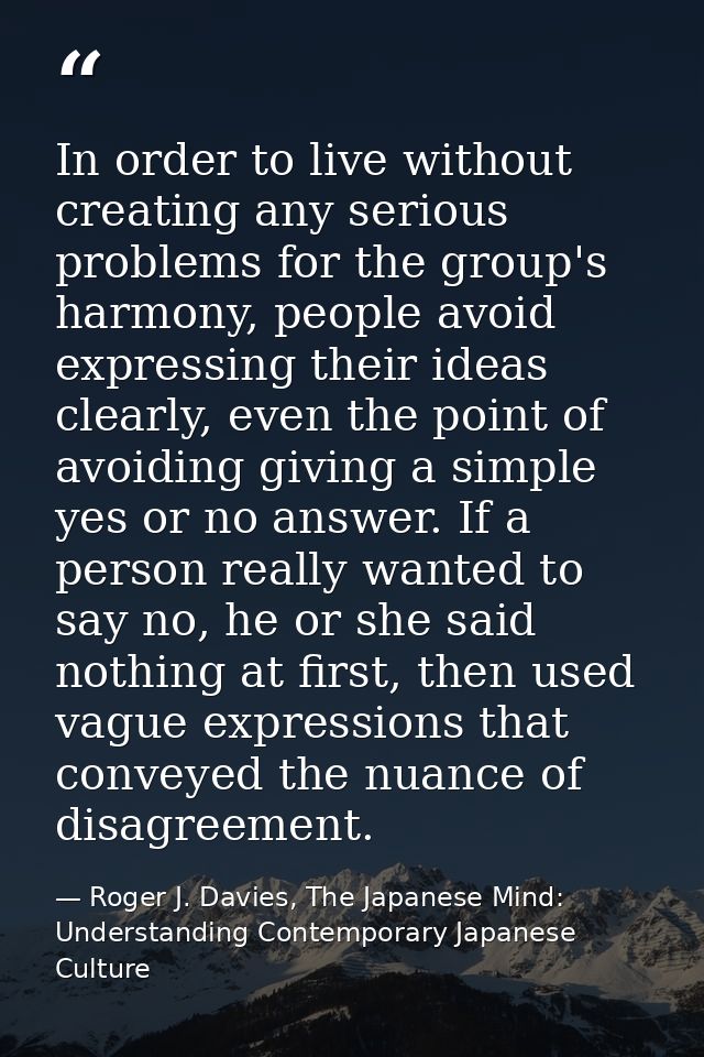In order to live without creating any serious problems for the group's harmony, people avoid expressing their ideas clea — Roger J. Davies, The Japanese Mind: Understanding Contemporary Japanese Culture