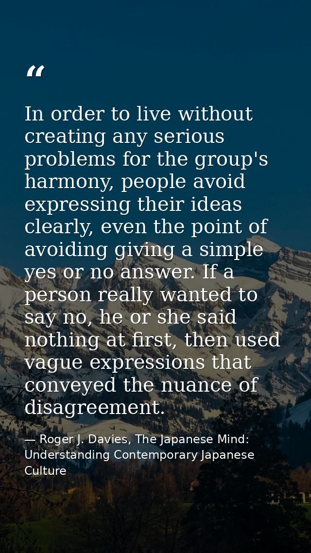 In order to live without creating any serious problems for the group's harmony, people avoid expressing their ideas clea — Roger J. Davies, The Japanese Mind: Understanding Contemporary Japanese Culture