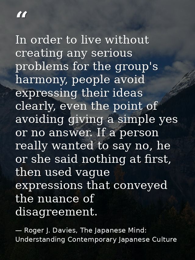 In order to live without creating any serious problems for the group's harmony, people avoid expressing their ideas clea — Roger J. Davies, The Japanese Mind: Understanding Contemporary Japanese Culture