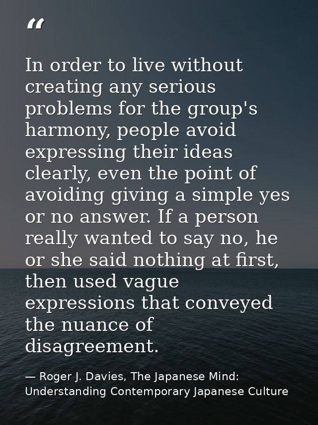 In order to live without creating any serious problems for the group's harmony, people avoid expressing their ideas clea — Roger J. Davies, The Japanese Mind: Understanding Contemporary Japanese Culture