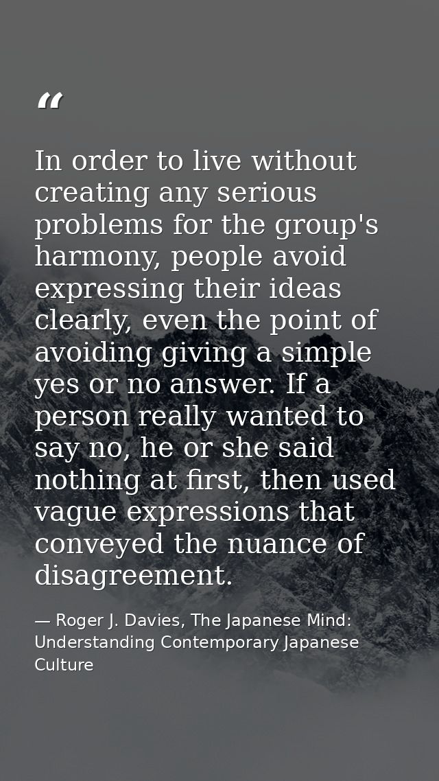 In order to live without creating any serious problems for the group's harmony, people avoid expressing their ideas clea — Roger J. Davies, The Japanese Mind: Understanding Contemporary Japanese Culture