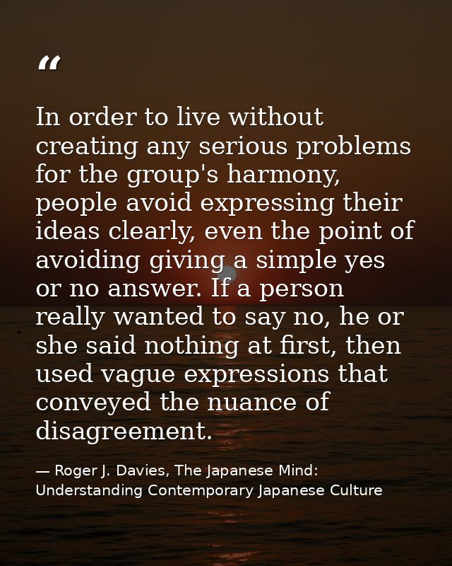 In order to live without creating any serious problems for the group's harmony, people avoid expressing their ideas clea — Roger J. Davies, The Japanese Mind: Understanding Contemporary Japanese Culture