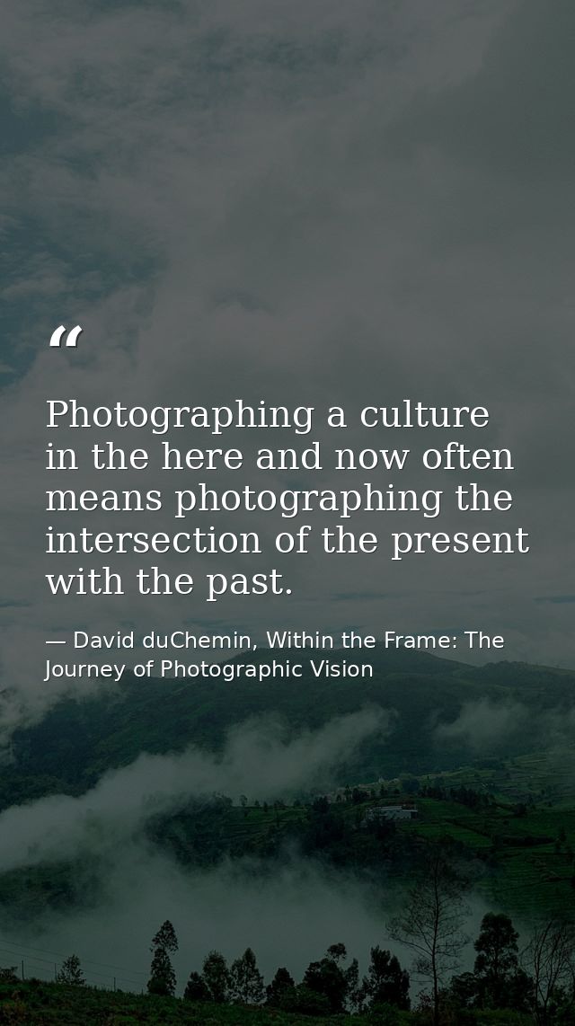 Photographing a culture in the here and now often means photographing the intersection of the present with the past. — David duChemin, Within the Frame: The Journey of Photographic Vision