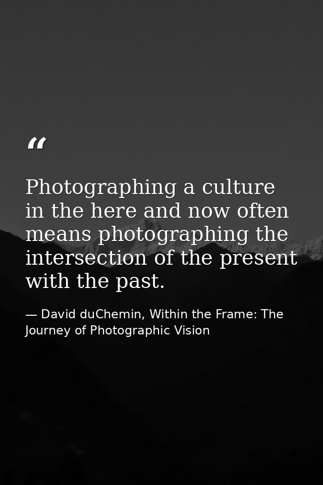 Photographing a culture in the here and now often means photographing the intersection of the present with the past. — David duChemin, Within the Frame: The Journey of Photographic Vision