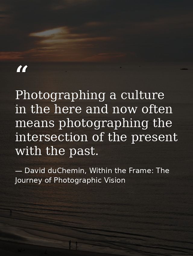 Photographing a culture in the here and now often means photographing the intersection of the present with the past. — David duChemin, Within the Frame: The Journey of Photographic Vision