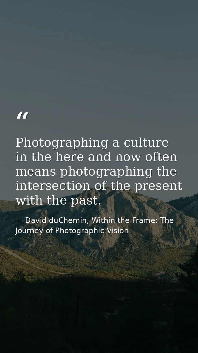 Photographing a culture in the here and now often means photographing the intersection of the present with the past. — David duChemin, Within the Frame: The Journey of Photographic Vision
