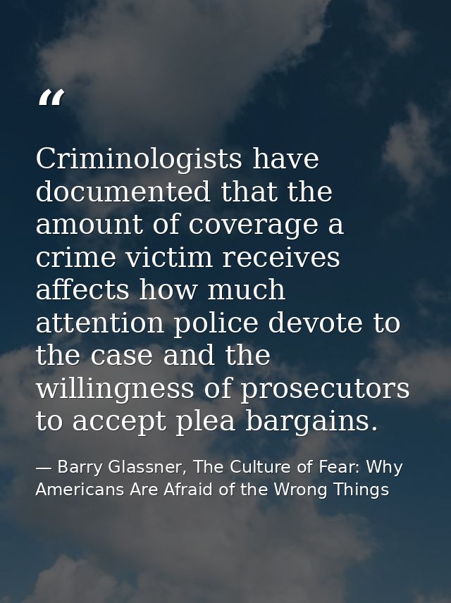 Criminologists have documented that the amount of coverage a crime victim receives affects how much attention police dev — Barry Glassner, The Culture of Fear: Why Americans Are Afraid of the Wrong Things