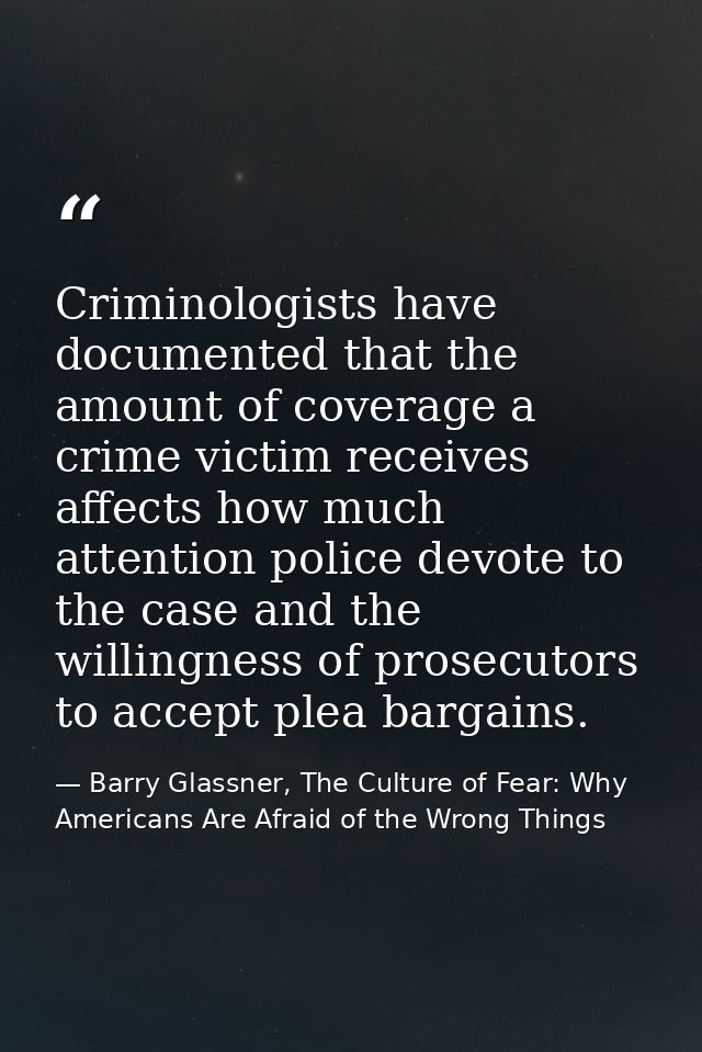 Criminologists have documented that the amount of coverage a crime victim receives affects how much attention police dev — Barry Glassner, The Culture of Fear: Why Americans Are Afraid of the Wrong Things