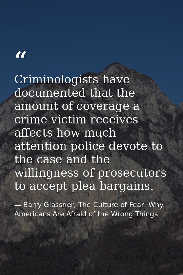 Criminologists have documented that the amount of coverage a crime victim receives affects how much attention police dev — Barry Glassner, The Culture of Fear: Why Americans Are Afraid of the Wrong Things