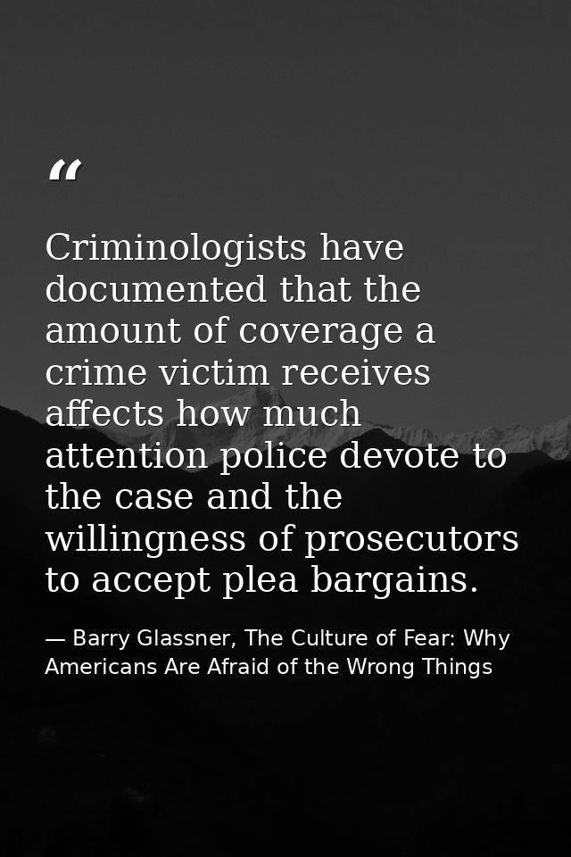 Criminologists have documented that the amount of coverage a crime victim receives affects how much attention police dev — Barry Glassner, The Culture of Fear: Why Americans Are Afraid of the Wrong Things