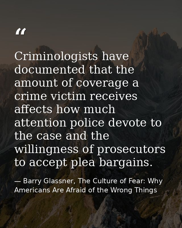 Criminologists have documented that the amount of coverage a crime victim receives affects how much attention police dev — Barry Glassner, The Culture of Fear: Why Americans Are Afraid of the Wrong Things