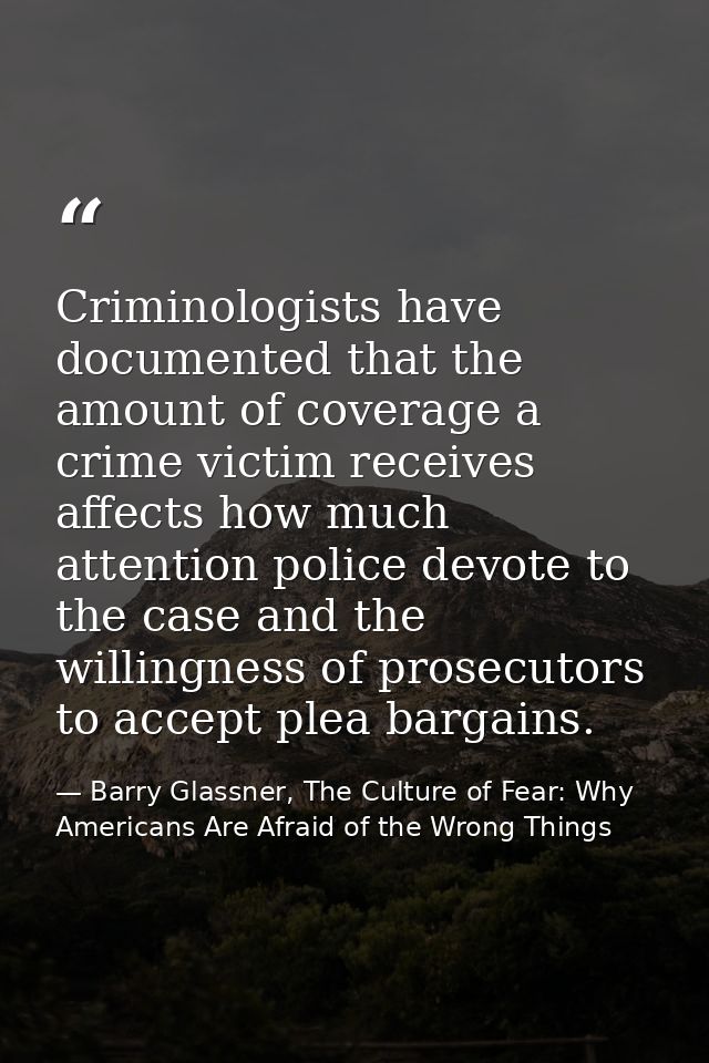 Criminologists have documented that the amount of coverage a crime victim receives affects how much attention police dev — Barry Glassner, The Culture of Fear: Why Americans Are Afraid of the Wrong Things