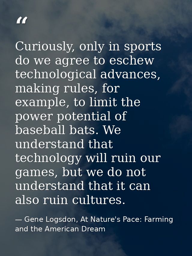 Curiously, only in sports do we agree to eschew technological advances, making rules, for example, to limit the power po — Gene Logsdon, At Nature's Pace: Farming and the American Dream