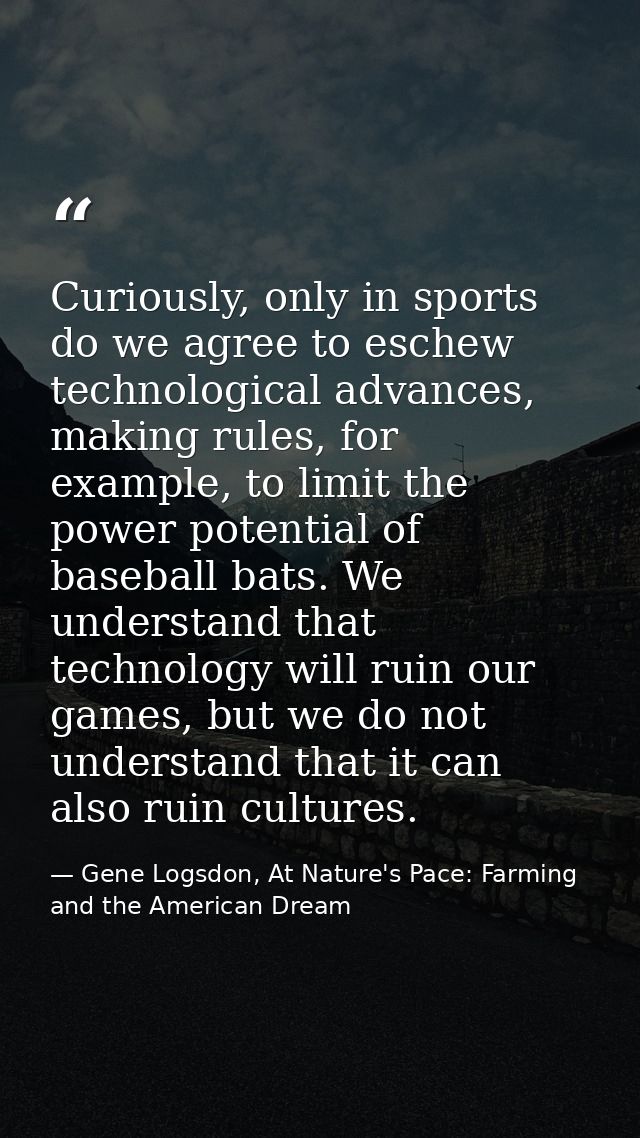 Curiously, only in sports do we agree to eschew technological advances, making rules, for example, to limit the power po — Gene Logsdon, At Nature's Pace: Farming and the American Dream