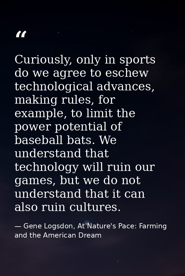 Curiously, only in sports do we agree to eschew technological advances, making rules, for example, to limit the power po — Gene Logsdon, At Nature's Pace: Farming and the American Dream