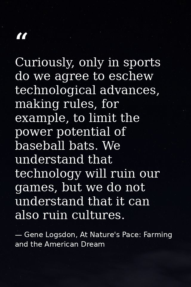 Curiously, only in sports do we agree to eschew technological advances, making rules, for example, to limit the power po — Gene Logsdon, At Nature's Pace: Farming and the American Dream