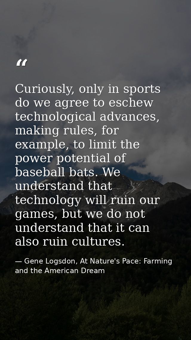 Curiously, only in sports do we agree to eschew technological advances, making rules, for example, to limit the power po — Gene Logsdon, At Nature's Pace: Farming and the American Dream