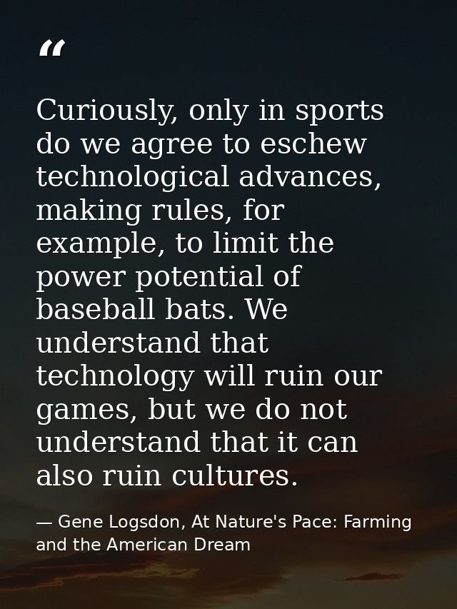 Curiously, only in sports do we agree to eschew technological advances, making rules, for example, to limit the power po — Gene Logsdon, At Nature's Pace: Farming and the American Dream