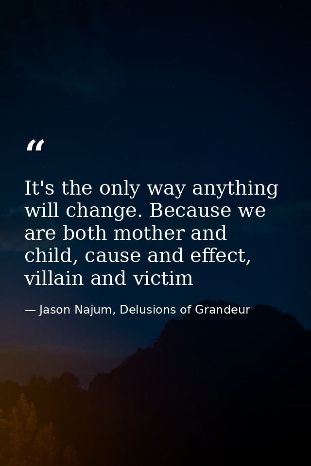 It's the only way anything will change. Because we are both mother and child, cause and effect, villain and victim — Jason Najum, Delusions of Grandeur