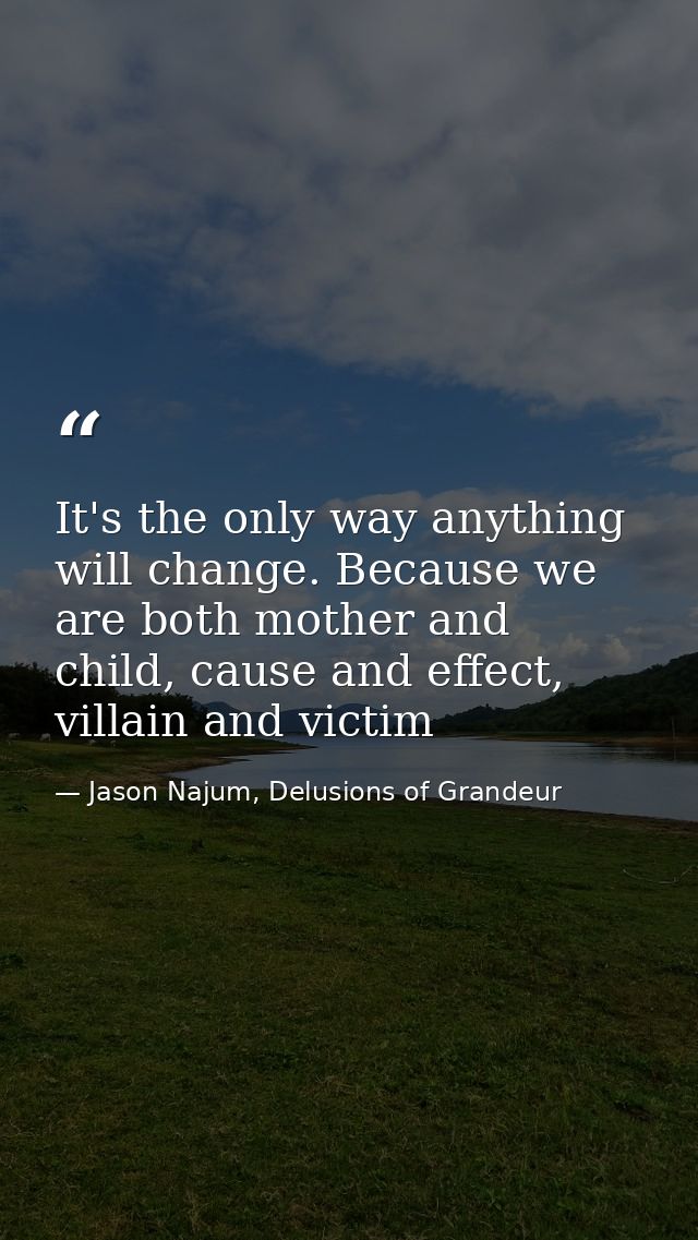 It's the only way anything will change. Because we are both mother and child, cause and effect, villain and victim — Jason Najum, Delusions of Grandeur