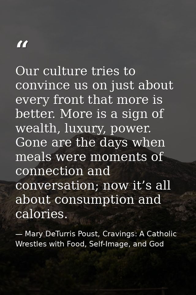 Our culture tries to convince us on just about every front that more is better. More is a sign of wealth, luxury, power. — Mary DeTurris Poust, Cravings: A Catholic Wrestles with Food, Self-Image, and God