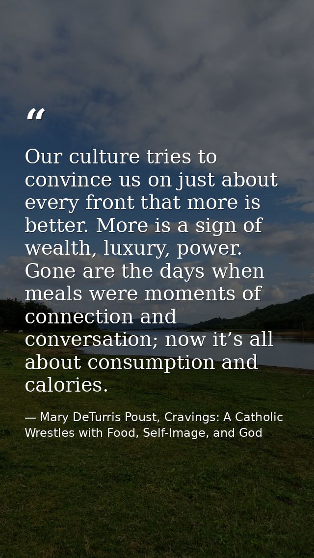 Our culture tries to convince us on just about every front that more is better. More is a sign of wealth, luxury, power. — Mary DeTurris Poust, Cravings: A Catholic Wrestles with Food, Self-Image, and God