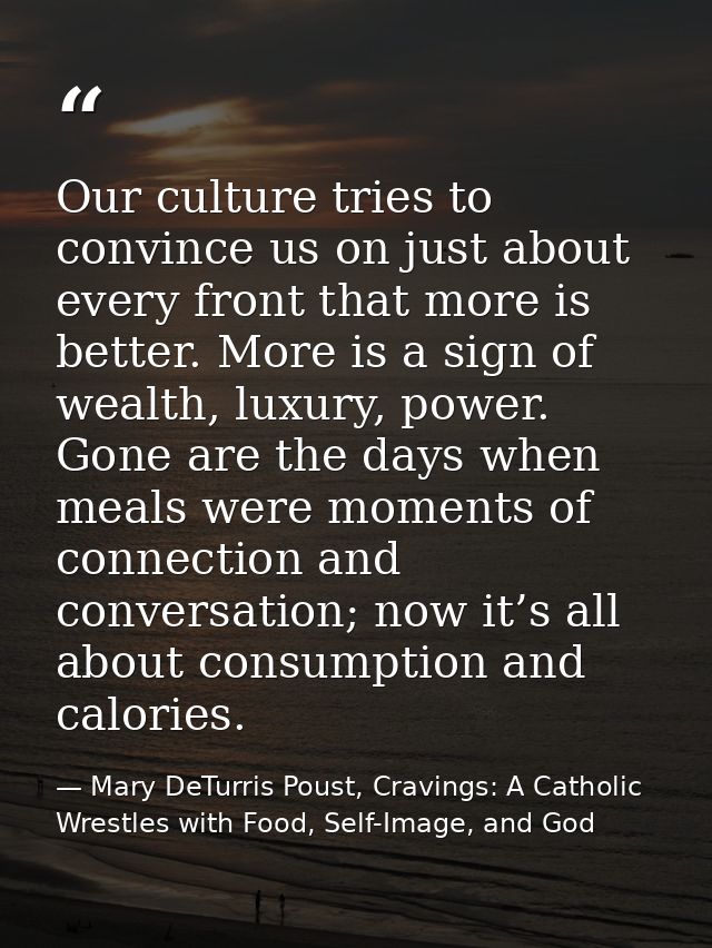 Our culture tries to convince us on just about every front that more is better. More is a sign of wealth, luxury, power. — Mary DeTurris Poust, Cravings: A Catholic Wrestles with Food, Self-Image, and God