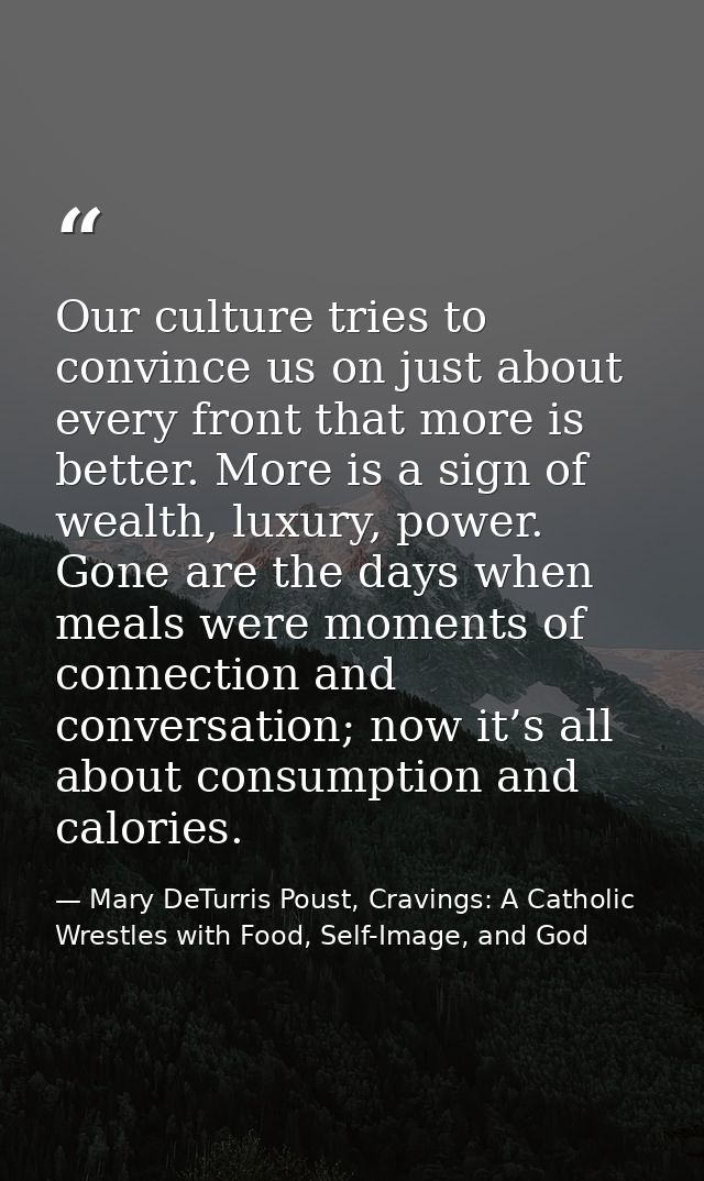 Our culture tries to convince us on just about every front that more is better. More is a sign of wealth, luxury, power. — Mary DeTurris Poust, Cravings: A Catholic Wrestles with Food, Self-Image, and God