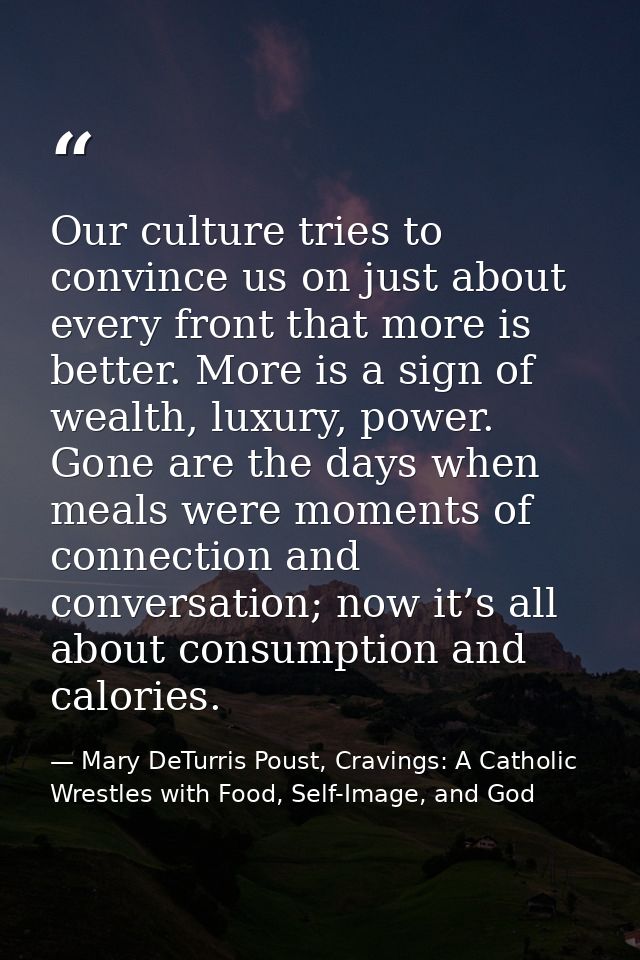 Our culture tries to convince us on just about every front that more is better. More is a sign of wealth, luxury, power. — Mary DeTurris Poust, Cravings: A Catholic Wrestles with Food, Self-Image, and God