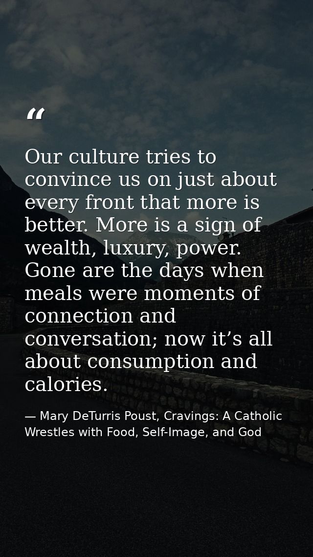 Our culture tries to convince us on just about every front that more is better. More is a sign of wealth, luxury, power. — Mary DeTurris Poust, Cravings: A Catholic Wrestles with Food, Self-Image, and God