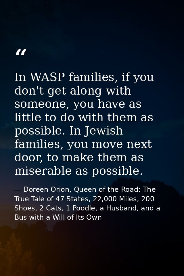 In WASP families, if you don't get along with someone, you have as little to do with them as possible. In Jewish familie — Doreen Orion, Queen of the Road: The True Tale of 47 States, 22,000 Miles, 200 Shoes, 2 Cats, 1 Poodle, a Husband, and a Bus with a Will of Its Own